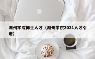 湖州学院博士人才（湖州学院2021人才引进）