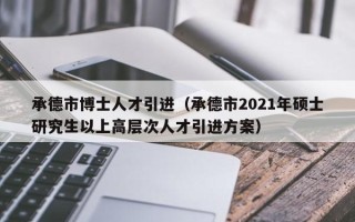 承德市博士人才引进（承德市2021年硕士研究生以上高层次人才引进方案）