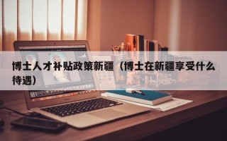 博士人才补贴政策新疆（博士在新疆享受什么待遇）