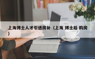 上海博士人才引进房补（上海 博士后 购房）