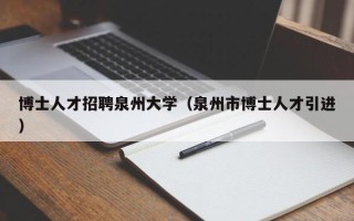博士人才招聘泉州大学（泉州市博士人才引进）