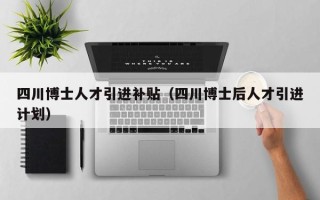 四川博士人才引进补贴（四川博士后人才引进计划）