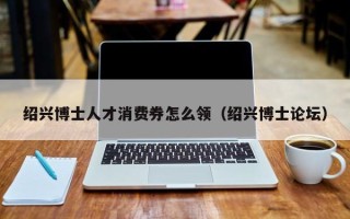 绍兴博士人才消费券怎么领（绍兴博士论坛）