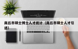 商丘市硕士博士人才统计（商丘市硕士人才引进）