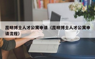 昆明博士人才公寓申请（昆明博士人才公寓申请流程）