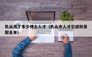 乳山出了多少博士人才（乳山市人才引进拟录取名单）