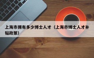 上海市拥有多少博士人才（上海市博士人才补贴政策）
