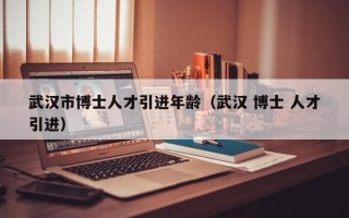 武汉市博士人才引进年龄（武汉 博士 人才引进）