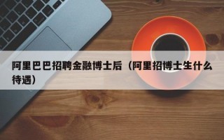 阿里巴巴招聘金融博士后（阿里招博士生什么待遇）