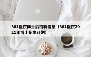 301医院博士后招聘信息（301医院2021年博士招生计划）