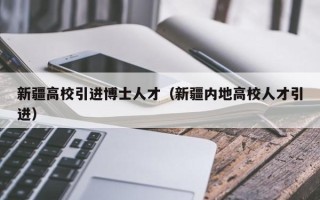 新疆高校引进博士人才（新疆内地高校人才引进）