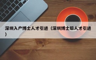 深圳入户博士人才引进（深圳博士后人才引进）