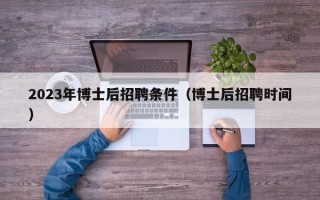 2023年博士后招聘条件（博士后招聘时间）