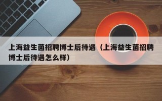 上海益生菌招聘博士后待遇（上海益生菌招聘博士后待遇怎么样）