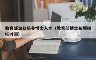 教育部企业培养博士人才（教育部博士名额指标时间）