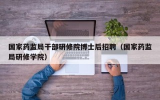 国家药监局干部研修院博士后招聘（国家药监局研修学院）