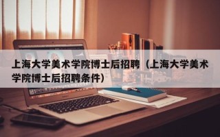 上海大学美术学院博士后招聘（上海大学美术学院博士后招聘条件）