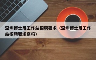 深圳博士后工作站招聘要求（深圳博士后工作站招聘要求高吗）