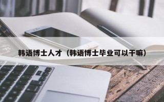 韩语博士人才（韩语博士毕业可以干嘛）