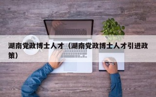 湖南党政博士人才（湖南党政博士人才引进政策）