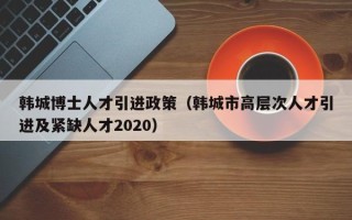 韩城博士人才引进政策（韩城市高层次人才引进及紧缺人才2020）