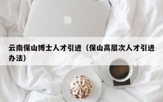 云南保山博士人才引进（保山高层次人才引进办法）