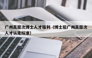 广州高层次博士人才福利（博士后广州高层次人才认定标准）