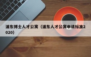 浦东博士人才公寓（浦东人才公寓申请标准2020）