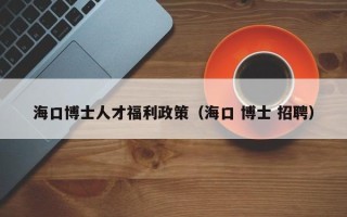 海口博士人才福利政策（海口 博士 招聘）