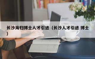 长沙海归博士人才引进（长沙人才引进 博士）