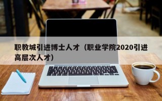 职教城引进博士人才（职业学院2020引进高层次人才）