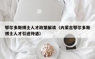 鄂尔多斯博士人才政策解读（内蒙古鄂尔多斯博士人才引进待遇）