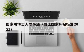 国家对博士人才待遇（博士国家补贴标准2021）