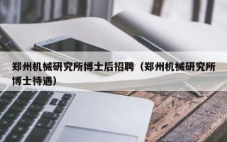 郑州机械研究所博士后招聘（郑州机械研究所博士待遇）
