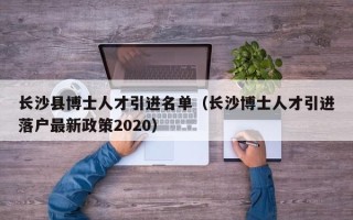 长沙县博士人才引进名单（长沙博士人才引进落户最新政策2020）