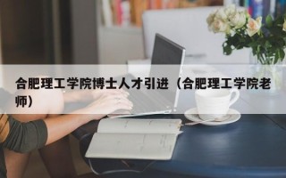 合肥理工学院博士人才引进（合肥理工学院老师）