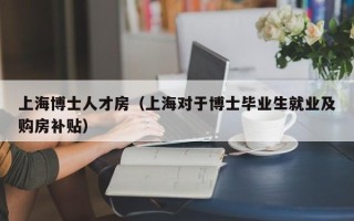 上海博士人才房（上海对于博士毕业生就业及购房补贴）