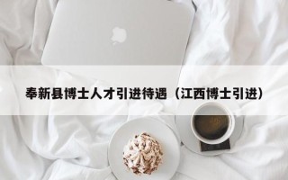 奉新县博士人才引进待遇（江西博士引进）