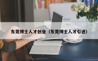 东莞博士人才创业（东莞博士人才引进）