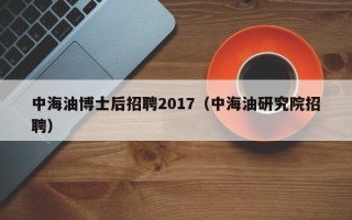 中海油博士后招聘2017（中海油研究院招聘）