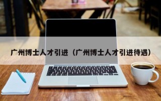 广州博士人才引进（广州博士人才引进待遇）