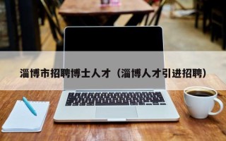 淄博市招聘博士人才（淄博人才引进招聘）