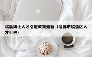临淄博士人才引进政策最新（淄博市临淄区人才引进）