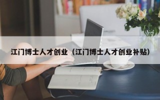 江门博士人才创业（江门博士人才创业补贴）