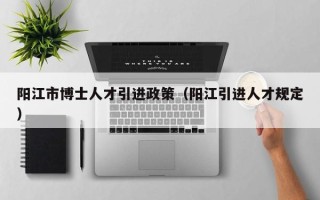 阳江市博士人才引进政策（阳江引进人才规定）