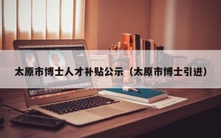 太原市博士人才补贴公示（太原市博士引进）