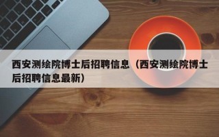 西安测绘院博士后招聘信息（西安测绘院博士后招聘信息最新）