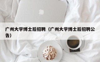 广州大学博士后招聘（广州大学博士后招聘公告）