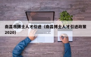 南昌市博士人才引进（南昌博士人才引进政策2020）