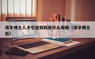 清华博士人才引进到政府什么级别（清华博士后）